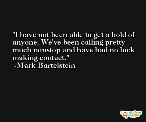 I have not been able to get a hold of anyone. We've been calling pretty much nonstop and have had no luck making contact. -Mark Bartelstein