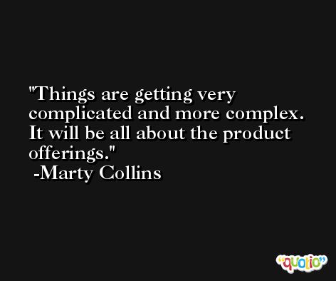 Things are getting very complicated and more complex. It will be all about the product offerings. -Marty Collins