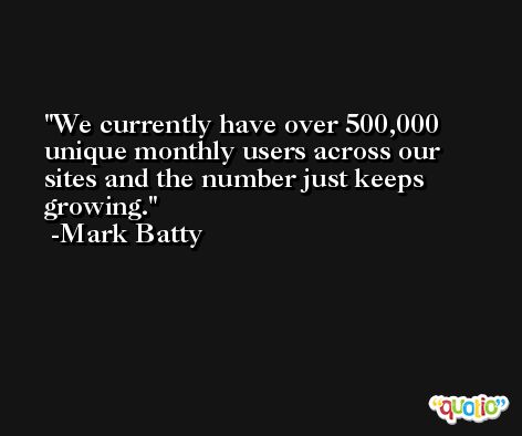 We currently have over 500,000 unique monthly users across our sites and the number just keeps growing. -Mark Batty