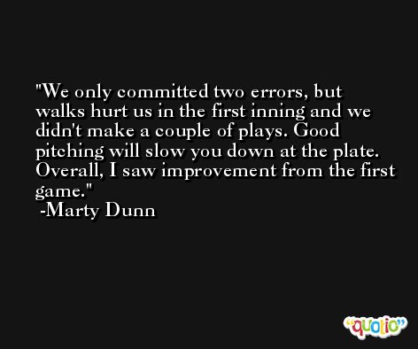 We only committed two errors, but walks hurt us in the first inning and we didn't make a couple of plays. Good pitching will slow you down at the plate. Overall, I saw improvement from the first game. -Marty Dunn