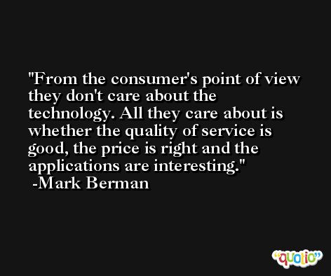 From the consumer's point of view they don't care about the technology. All they care about is whether the quality of service is good, the price is right and the applications are interesting. -Mark Berman