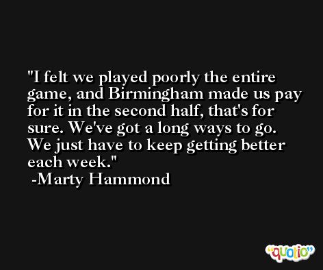 I felt we played poorly the entire game, and Birmingham made us pay for it in the second half, that's for sure. We've got a long ways to go. We just have to keep getting better each week. -Marty Hammond