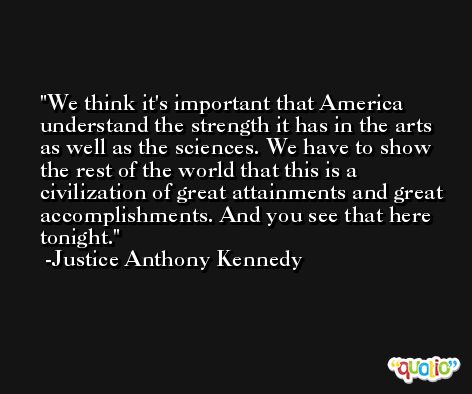 We think it's important that America understand the strength it has in the arts as well as the sciences. We have to show the rest of the world that this is a civilization of great attainments and great accomplishments. And you see that here tonight. -Justice Anthony Kennedy