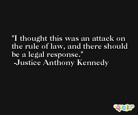 I thought this was an attack on the rule of law, and there should be a legal response. -Justice Anthony Kennedy