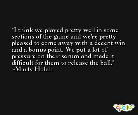 I think we played pretty well in some sections of the game and we're pretty pleased to come away with a decent win and a bonus point. We put a lot of pressure on their scrum and made it difficult for them to release the ball. -Marty Holah