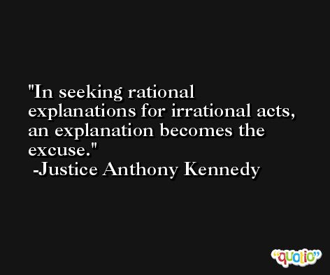 In seeking rational explanations for irrational acts, an explanation becomes the excuse. -Justice Anthony Kennedy