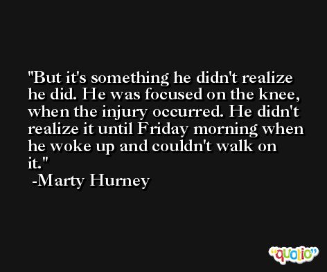But it's something he didn't realize he did. He was focused on the knee, when the injury occurred. He didn't realize it until Friday morning when he woke up and couldn't walk on it. -Marty Hurney