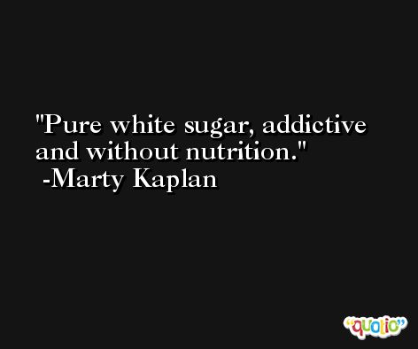 Pure white sugar, addictive and without nutrition. -Marty Kaplan
