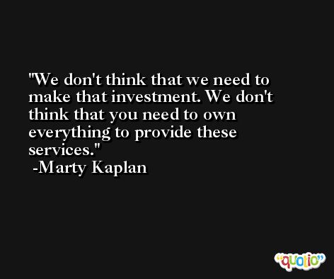 We don't think that we need to make that investment. We don't think that you need to own everything to provide these services. -Marty Kaplan