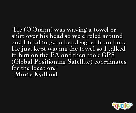 He (O'Quinn) was waving a towel or shirt over his head so we circled around and I tried to get a hand signal from him. He just kept waving the towel so I talked to him on the PA and then took GPS (Global Positioning Satellite) coordinates for the location. -Marty Kydland