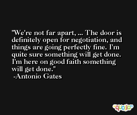 We're not far apart, ... The door is definitely open for negotiation, and things are going perfectly fine. I'm quite sure something will get done. I'm here on good faith something will get done. -Antonio Gates