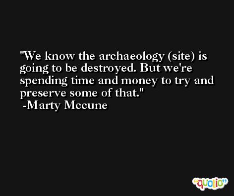 We know the archaeology (site) is going to be destroyed. But we're spending time and money to try and preserve some of that. -Marty Mccune