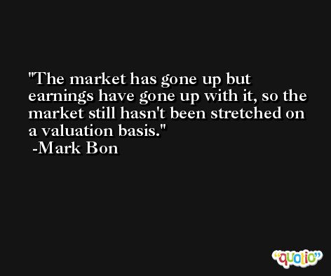 The market has gone up but earnings have gone up with it, so the market still hasn't been stretched on a valuation basis. -Mark Bon