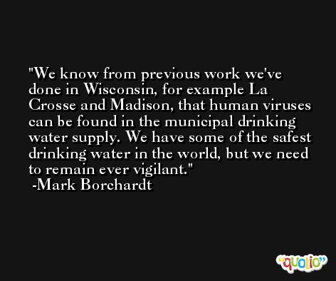 We know from previous work we've done in Wisconsin, for example La Crosse and Madison, that human viruses can be found in the municipal drinking water supply. We have some of the safest drinking water in the world, but we need to remain ever vigilant. -Mark Borchardt
