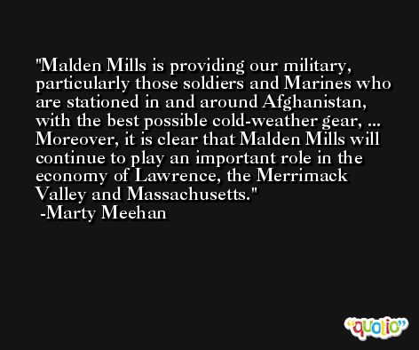 Malden Mills is providing our military, particularly those soldiers and Marines who are stationed in and around Afghanistan, with the best possible cold-weather gear, ... Moreover, it is clear that Malden Mills will continue to play an important role in the economy of Lawrence, the Merrimack Valley and Massachusetts. -Marty Meehan
