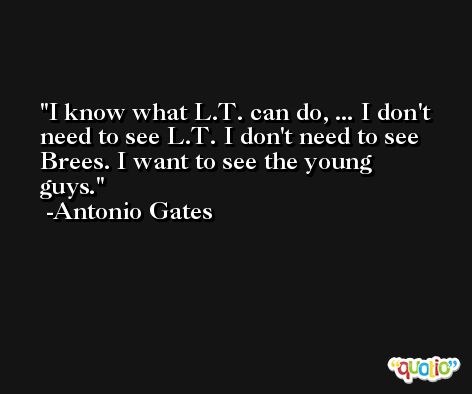 I know what L.T. can do, ... I don't need to see L.T. I don't need to see Brees. I want to see the young guys. -Antonio Gates