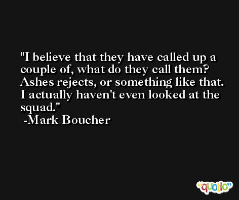 I believe that they have called up a couple of, what do they call them? Ashes rejects, or something like that. I actually haven't even looked at the squad. -Mark Boucher