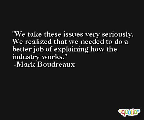 We take these issues very seriously. We realized that we needed to do a better job of explaining how the industry works. -Mark Boudreaux