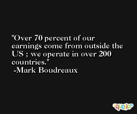 Over 70 percent of our earnings come from outside the US ; we operate in over 200 countries. -Mark Boudreaux