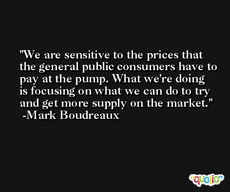 We are sensitive to the prices that the general public consumers have to pay at the pump. What we're doing is focusing on what we can do to try and get more supply on the market. -Mark Boudreaux