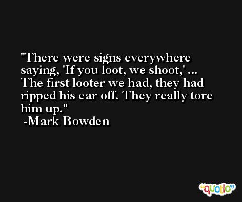 There were signs everywhere saying, 'If you loot, we shoot,' ... The first looter we had, they had ripped his ear off. They really tore him up. -Mark Bowden