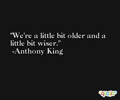 We're a little bit older and a little bit wiser. -Anthony King