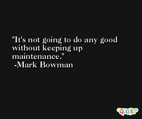 It's not going to do any good without keeping up maintenance. -Mark Bowman