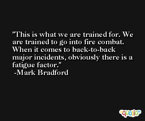 This is what we are trained for. We are trained to go into fire combat. When it comes to back-to-back major incidents, obviously there is a fatigue factor. -Mark Bradford