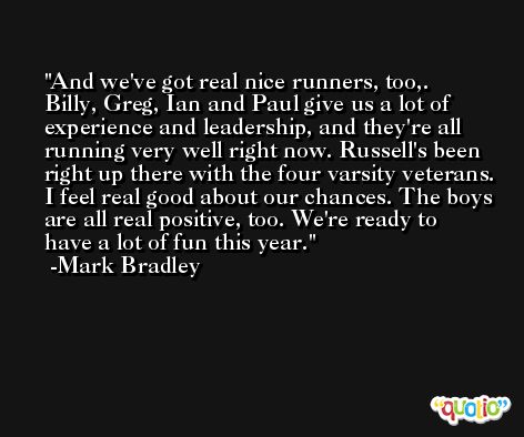 And we've got real nice runners, too,. Billy, Greg, Ian and Paul give us a lot of experience and leadership, and they're all running very well right now. Russell's been right up there with the four varsity veterans. I feel real good about our chances. The boys are all real positive, too. We're ready to have a lot of fun this year. -Mark Bradley