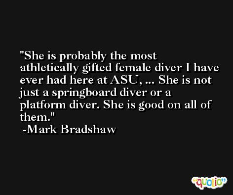 She is probably the most athletically gifted female diver I have ever had here at ASU, ... She is not just a springboard diver or a platform diver. She is good on all of them. -Mark Bradshaw