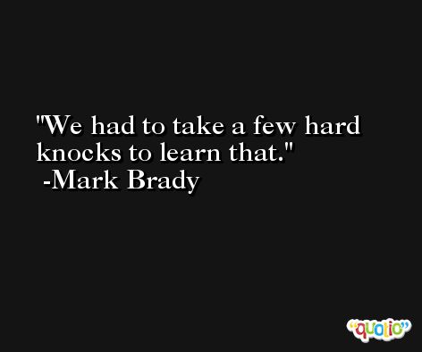 We had to take a few hard knocks to learn that. -Mark Brady