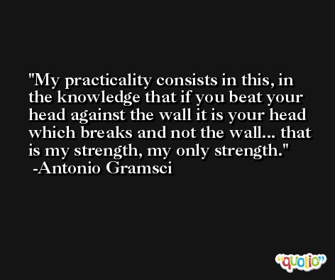 My practicality consists in this, in the knowledge that if you beat your head against the wall it is your head which breaks and not the wall... that is my strength, my only strength. -Antonio Gramsci