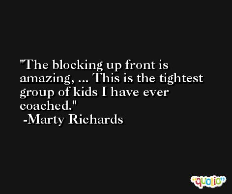 The blocking up front is amazing, ... This is the tightest group of kids I have ever coached. -Marty Richards