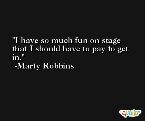 I have so much fun on stage that I should have to pay to get in. -Marty Robbins