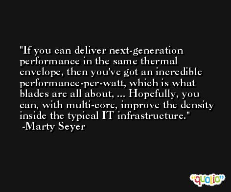 If you can deliver next-generation performance in the same thermal envelope, then you've got an incredible performance-per-watt, which is what blades are all about, ... Hopefully, you can, with multi-core, improve the density inside the typical IT infrastructure. -Marty Seyer