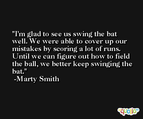 I'm glad to see us swing the bat well. We were able to cover up our mistakes by scoring a lot of runs. Until we can figure out how to field the ball, we better keep swinging the bat. -Marty Smith