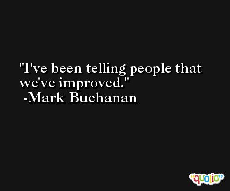 I've been telling people that we've improved. -Mark Buchanan