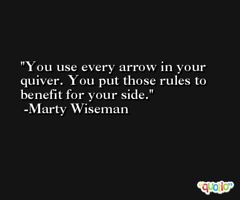 You use every arrow in your quiver. You put those rules to benefit for your side. -Marty Wiseman