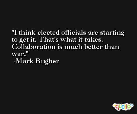I think elected officials are starting to get it. That's what it takes. Collaboration is much better than war. -Mark Bugher