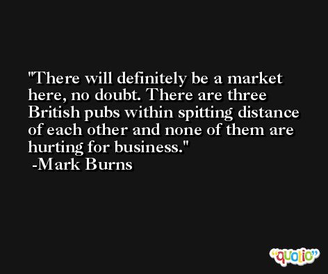 There will definitely be a market here, no doubt. There are three British pubs within spitting distance of each other and none of them are hurting for business. -Mark Burns