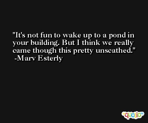 It's not fun to wake up to a pond in your building. But I think we really came though this pretty unscathed. -Marv Esterly