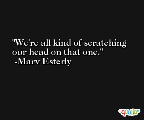 We're all kind of scratching our head on that one. -Marv Esterly