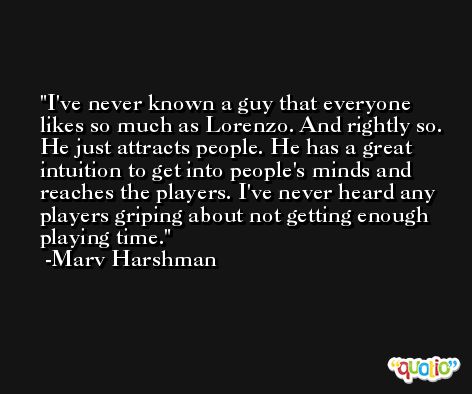 I've never known a guy that everyone likes so much as Lorenzo. And rightly so. He just attracts people. He has a great intuition to get into people's minds and reaches the players. I've never heard any players griping about not getting enough playing time. -Marv Harshman