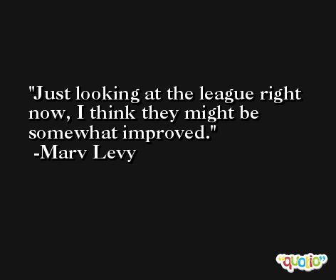 Just looking at the league right now, I think they might be somewhat improved. -Marv Levy