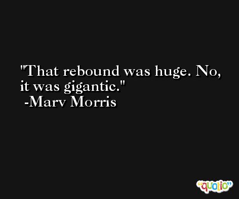 That rebound was huge. No, it was gigantic. -Marv Morris