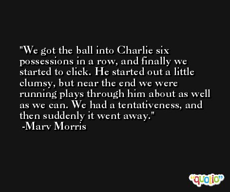 We got the ball into Charlie six possessions in a row, and finally we started to click. He started out a little clumsy, but near the end we were running plays through him about as well as we can. We had a tentativeness, and then suddenly it went away. -Marv Morris