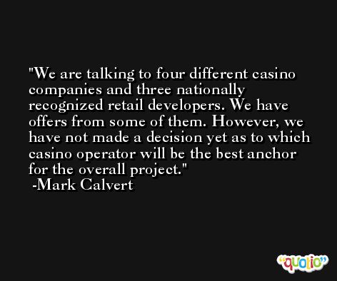 We are talking to four different casino companies and three nationally recognized retail developers. We have offers from some of them. However, we have not made a decision yet as to which casino operator will be the best anchor for the overall project. -Mark Calvert