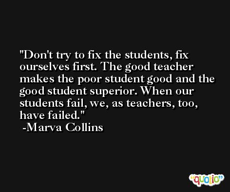 Don't try to fix the students, fix ourselves first. The good teacher makes the poor student good and the good student superior. When our students fail, we, as teachers, too, have failed. -Marva Collins