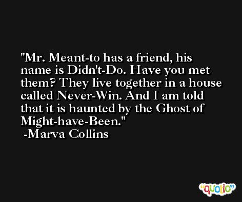 Mr. Meant-to has a friend, his name is Didn't-Do. Have you met them? They live together in a house called Never-Win. And I am told that it is haunted by the Ghost of Might-have-Been. -Marva Collins