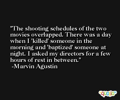 The shooting schedules of the two movies overlapped. There was a day when I 'killed' someone in the morning and 'baptized' someone at night. I asked my directors for a few hours of rest in between. -Marvin Agustin
